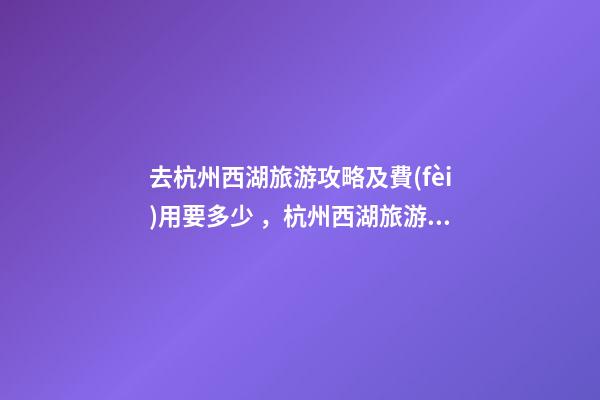 去杭州西湖旅游攻略及費(fèi)用要多少，杭州西湖旅游一周需要多少錢(qián)，點(diǎn)擊這篇全明白